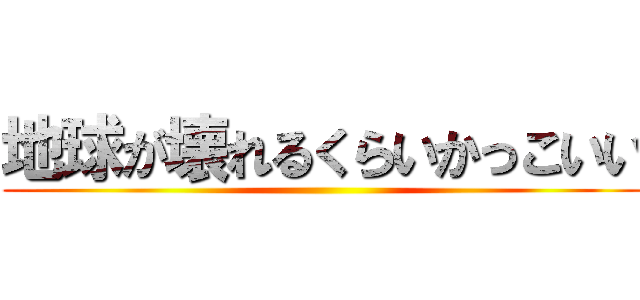 地球が壊れるくらいかっこいい ()