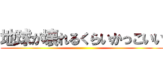 地球が壊れるくらいかっこいい ()