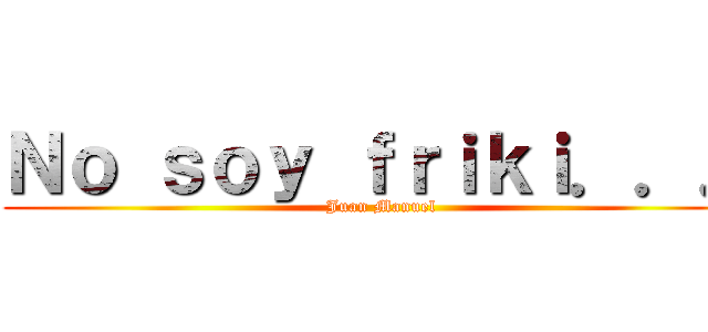 Ｎｏ ｓｏｙ ｆｒｉｋｉ．．． (Juan Manuel)