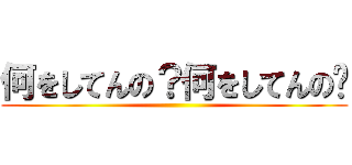 何をしてんの？何をしてんの⁈ ()