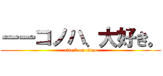 ーーコノハ、大好き。 (attack on titan)