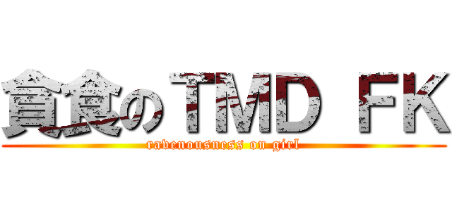 貪食のＴＭＤ ＦＫ (ravenousness on girl)