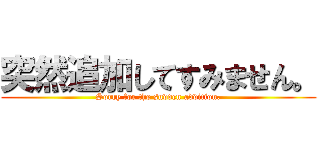 突然追加してすみません。 (Sorry for the sudden addition.)