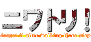 ニワトリ！ (I forget it after walking three steps)