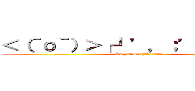 ＜（＾о＾）＞┌┛’，；’；三支部長 (Do you not yet come?)