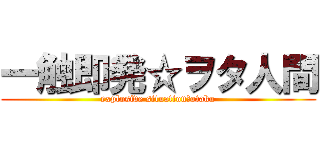 一触即発☆ヲタ人間 (explosive situation☆otaku)