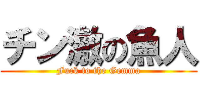 チン激の魚人 (Fuck to the Gemma)