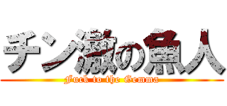 チン激の魚人 (Fuck to the Gemma)