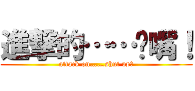 進撃的……闭嘴！ (attack on……shut up！)