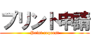 プリント申請 (Print request)