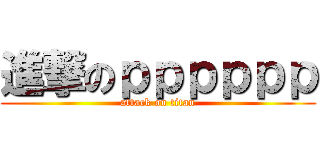 進撃のｐｐｐｐｐｐ (attack on titan)