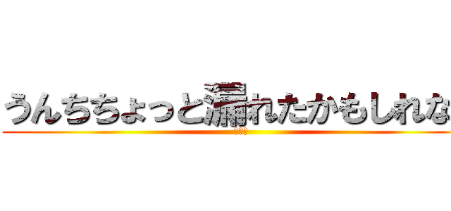 うんちちょっと漏れたかもしれない (ヤバイ)