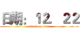 日期：１２．２２ (attack on titan)