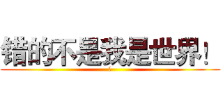 错的不是我是世界！ (誤)