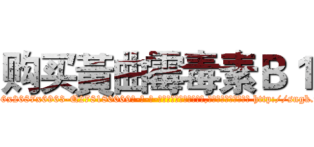 购买黃曲霉毒素Ｂ１ (购买黃曲霉毒素B1【电-186x2687x6963-Q278180069元-吉-药-业】我们做的是长期生意,靠的是老客户长期支持 http://sngk.net/QYIQh9
)
