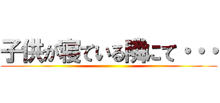 子供が寝ている隣にて・・・ ()