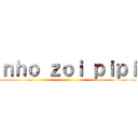 ｎｈｏ ｚｏｉ ｐｉｐｉ ()