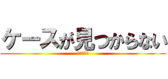 ケースが見つからない (ドコイッタ)