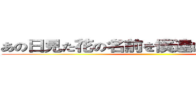 あの日見た花の名前を僕達はまだ知らない。 ()