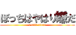 ぼっちはやはり嫌だ (i still alone)