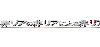 非リアの非リアによる非リアのための屁理屈 (oh my god)