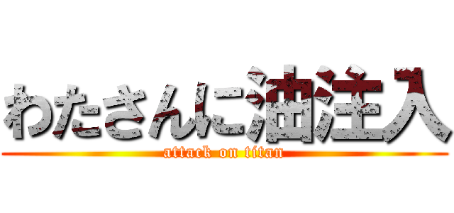 わたさんに油注入 (attack on titan)