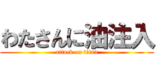 わたさんに油注入 (attack on titan)