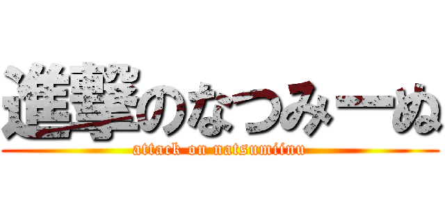 進撃のなつみーぬ (attack on natsumiinu)