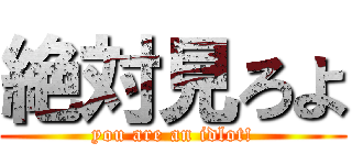絶対見ろよ (you are an idlot!)