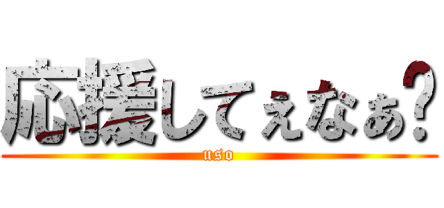 応援してぇなぁ〜 (uso)