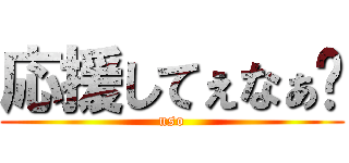 応援してぇなぁ〜 (uso)