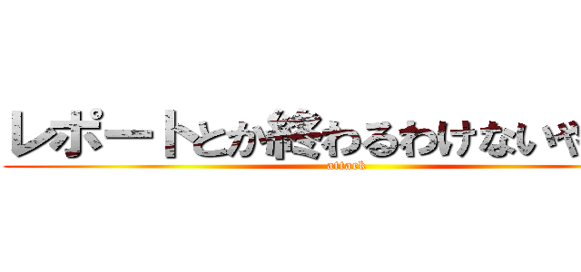 レポートとか終わるわけないやん！！ (attack )