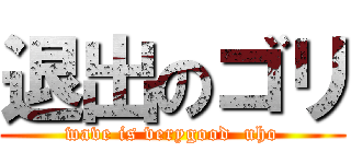 退出のゴリ (wave is verygood  uho)