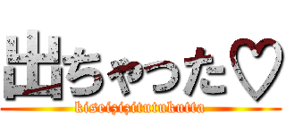 出ちゃった♡ (kiseizizitutukutta)