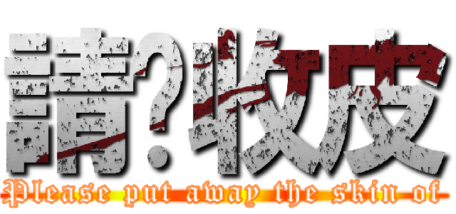 請你收皮 (Please put away the skin of)
