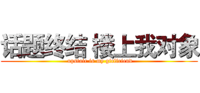 话题终结 楼上我对象 ( upstair is my girlfriend)