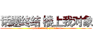 话题终结 楼上我对象 ( upstair is my girlfriend)