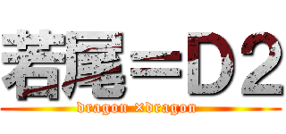 若尾＝Ｄ２ (dragon ×dragon )