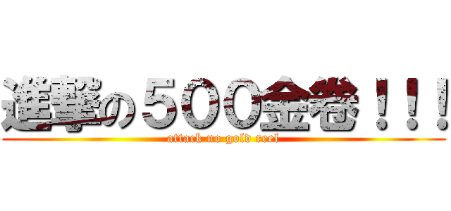 進撃の５００金卷！！！ (attack no gold reel)
