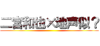二宮和也×地声似？ ()