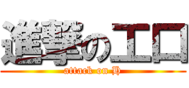 進撃の工口 (attack on H)