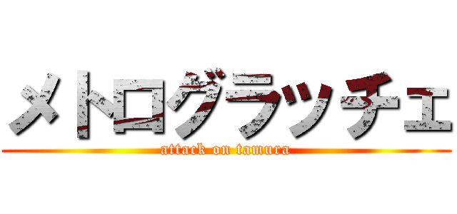 メトログラッチェ (attack on tamura)