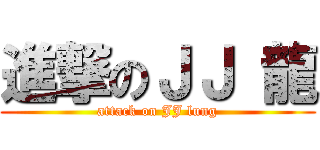 進撃のＪＪ 龍 (attack on JJ lung)