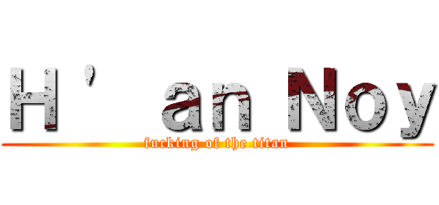 Ｈ \' ａｎ Ｎｏｙ (fucking of the titan)