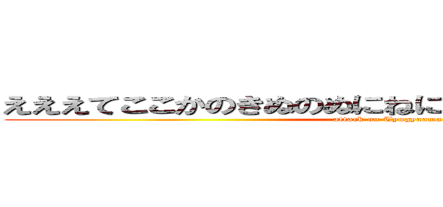 えええてここかのきぬのぬにねにぬのぬのなにねぬのかな (attack on Tyugyaama)