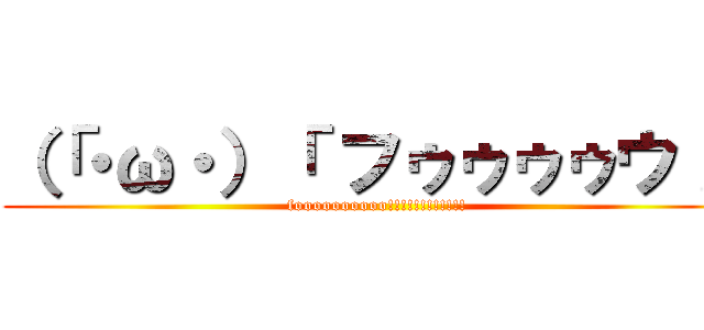 （「・ω・）「 フゥゥゥゥウ！！ (foooooooooo!!!!!!!!!!!!)