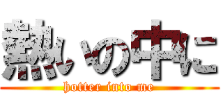 熱いの中に (hotter into me)