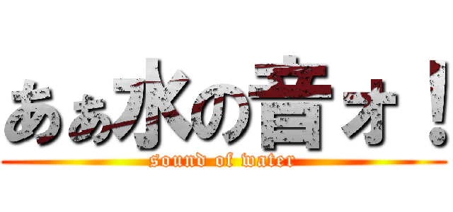 あぁ水の音ォ！ (sound of water)