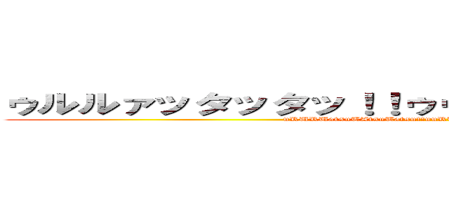 ゥルルァッタッタッ！！ゥゥルルァァッタッタタ！！ (uRURUatsuTAtsuTatsu!!uuRURUaatsuTAtsuTATA!!)