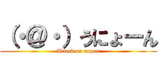 （・＠・）うにょーん (Attack on unyon)